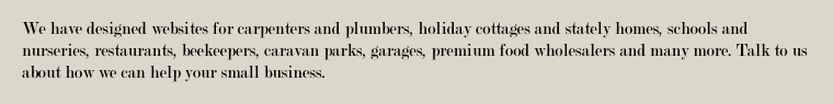 We have designed websites for carpenters and plumbers, holiday cottages and stately homes, schools and nurseries, restaurants, beekeepers, caravan parks, garages, premium food wholesalers and many more.