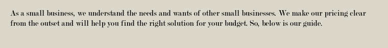 As a small business, we understand the needs and wants of other small businesses. We make our pricing clear from the outset and will help you find the right solution for your budget. So, below is our guide.